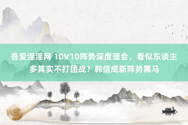 吾爱淫淫网 10V10阵势深度理会，看似东谈主多其实不打团战？韩信成新阵势黑马