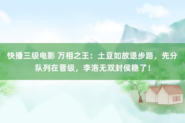 快播三级电影 万相之王：土豆如故退步路，先分队列在晋级，李洛无双封侯稳了！