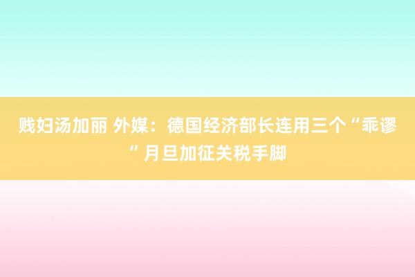 贱妇汤加丽 外媒：德国经济部长连用三个“乖谬”月旦加征关税手脚