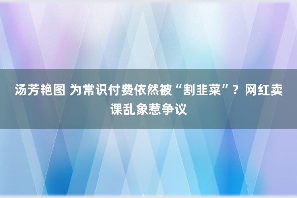 汤芳艳图 为常识付费依然被“割韭菜”？网红卖课乱象惹争议