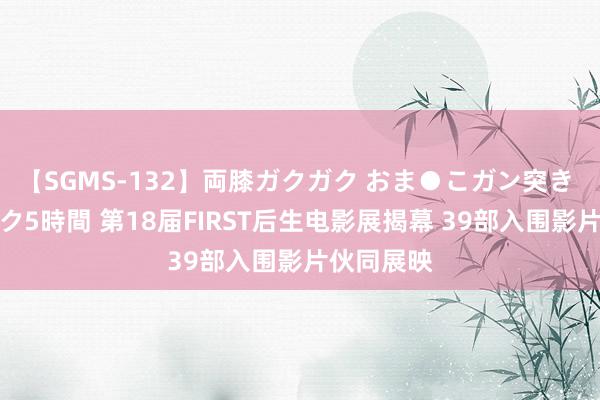 【SGMS-132】両膝ガクガク おま●こガン突き 立ちバック5時間 第18届FIRST后生电影展揭幕 39部入围影片伙同展映