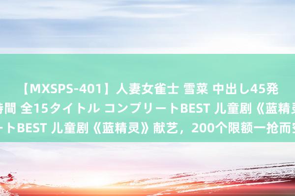 【MXSPS-401】人妻女雀士 雪菜 中出し45発＋厳選21コーナー 10時間 全15タイトル コンプリートBEST 儿童剧《蓝精灵》献艺，200个限额一抢而空→