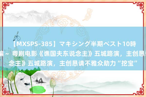 【MXSPS-385】マキシング半期ベスト10時間 ～2014年下半期編～ 粤剧电影《谯国夫东说念主》五城路演，主创恳请不雅众助力“挖宝”