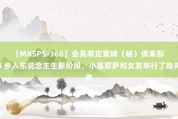 【MXSPS-366】会員限定緊縛（秘）倶楽部 4 步入东说念主生新阶段，小基耶萨和女友举行了婚典