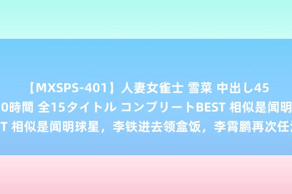 【MXSPS-401】人妻女雀士 雪菜 中出し45発＋厳選21コーナー 10時間 全15タイトル コンプリートBEST 相似是闻明球星，李铁进去领盒饭，李霄鹏再次任沧州雄狮总司理