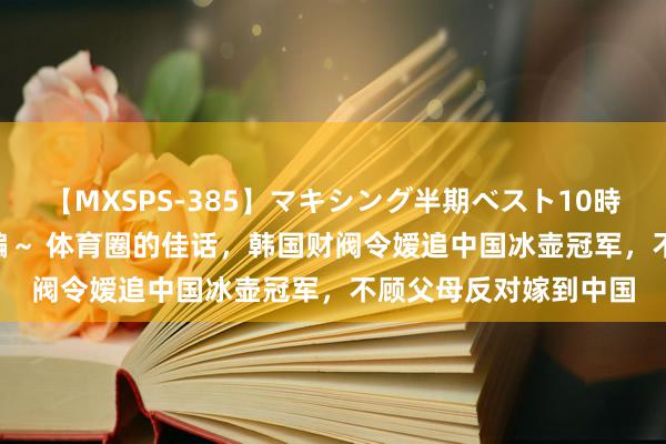 【MXSPS-385】マキシング半期ベスト10時間 ～2014年下半期編～ 体育圈的佳话，韩国财阀令嫒追中国冰壶冠军，不顾父母反对嫁到中国