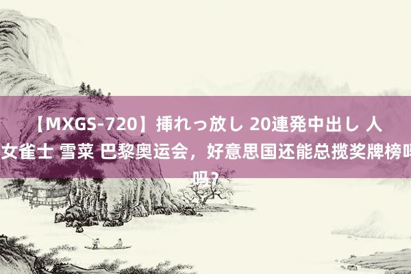 【MXGS-720】挿れっ放し 20連発中出し 人妻女雀士 雪菜 巴黎奥运会，好意思国还能总揽奖牌榜吗？