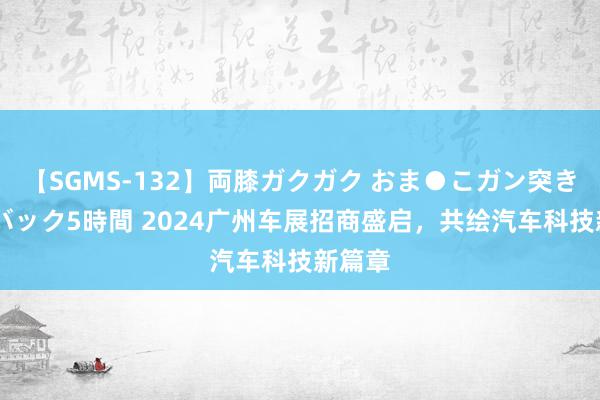 【SGMS-132】両膝ガクガク おま●こガン突き 立ちバック5時間 2024广州车展招商盛启，共绘汽车科技新篇章