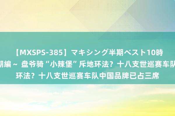 【MXSPS-385】マキシング半期ベスト10時間 ～2014年下半期編～ 盘爷骑“小辣堡”斥地环法？十八支世巡赛车队中国品牌已占三席