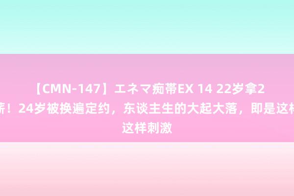 【CMN-147】エネマ痴帯EX 14 22岁拿2亿顶薪！24岁被换遍定约，东谈主生的大起大落，即是这样刺激