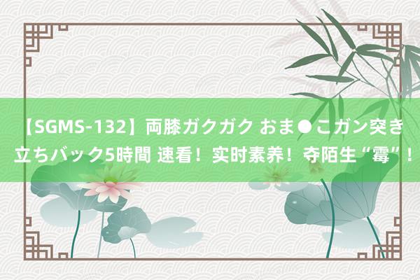 【SGMS-132】両膝ガクガク おま●こガン突き 立ちバック5時間 速看！实时素养！夺陌生“霉”！