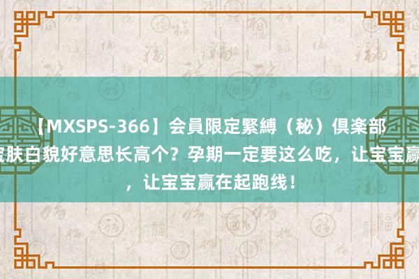 【MXSPS-366】会員限定緊縛（秘）倶楽部 4 思让宝宝肤白貌好意思长高个？孕期一定要这么吃，让宝宝赢在起跑线！