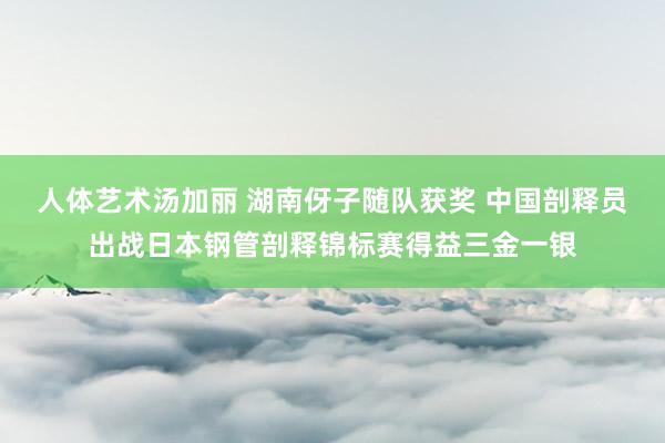 人体艺术汤加丽 湖南伢子随队获奖 中国剖释员出战日本钢管剖释锦标赛得益三金一银