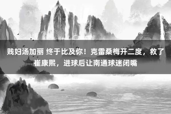 贱妇汤加丽 终于比及你！克雷桑梅开二度，救了崔康熙，进球后让南通球迷闭嘴