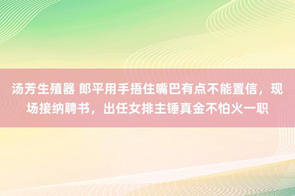 汤芳生殖器 郎平用手捂住嘴巴有点不能置信，现场接纳聘书，出任女排主锤真金不怕火一职