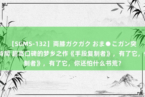 【SGMS-132】両膝ガクガク おま●こガン突き 立ちバック5時間 超高口碑的梦乡之作《手段复制者》，有了它，你还怕什么书荒？