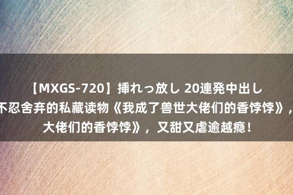 【MXGS-720】挿れっ放し 20連発中出し 人妻女雀士 雪菜 不忍舍弃的私藏读物《我成了兽世大佬们的香饽饽》，又甜又虐逾越瘾！