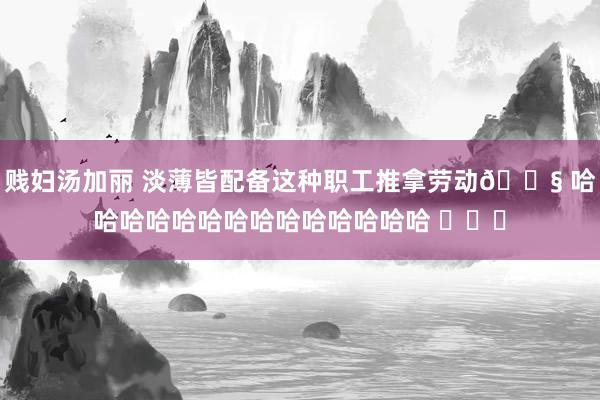 贱妇汤加丽 淡薄皆配备这种职工推拿劳动😧 哈哈哈哈哈哈哈哈哈哈哈哈哈哈 ​​​