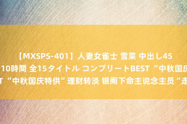 【MXSPS-401】人妻女雀士 雪菜 中出し45発＋厳選21コーナー 10時間 全15タイトル コンプリートBEST “中秋国庆特供”理财转淡 银阁下命主说念主员“走出去”吸收客户