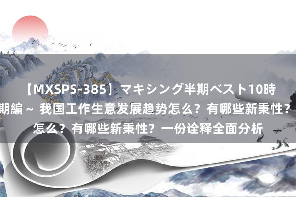 【MXSPS-385】マキシング半期ベスト10時間 ～2014年下半期編～ 我国工作生意发展趋势怎么？有哪些新秉性？一份诠释全面分析