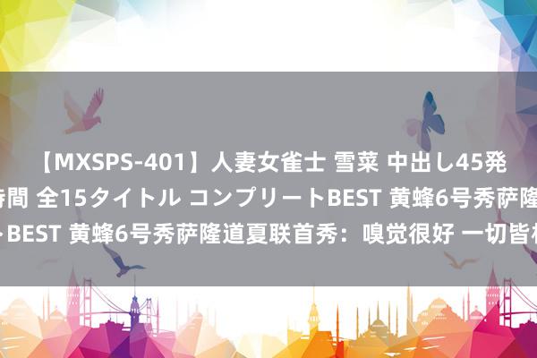 【MXSPS-401】人妻女雀士 雪菜 中出し45発＋厳選21コーナー 10時間 全15タイトル コンプリートBEST 黄蜂6号秀萨隆道夏联首秀：嗅觉很好 一切皆相配棒