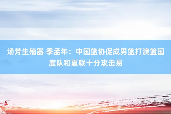 汤芳生殖器 季孟年：中国篮协促成男篮打澳篮国度队和夏联十分攻击易