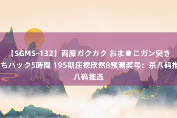 【SGMS-132】両膝ガクガク おま●こガン突き 立ちバック5時間 195期庄德欣然8预测奖号：杀八码推选