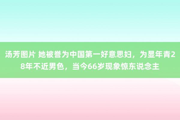 汤芳图片 她被誉为中国第一好意思妇，为显年青28年不近男色，当今66岁现象惊东说念主