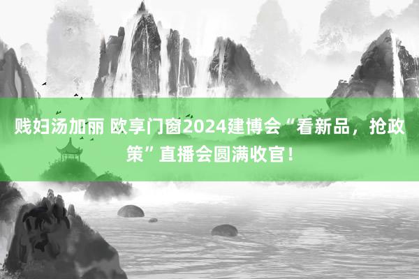 贱妇汤加丽 欧享门窗2024建博会“看新品，抢政策”直播会圆满收官！