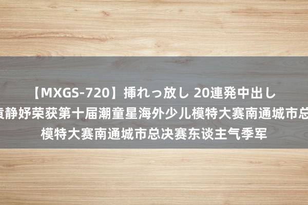 【MXGS-720】挿れっ放し 20連発中出し 人妻女雀士 雪菜 袁静妤荣获第十届潮童星海外少儿模特大赛南通城市总决赛东谈主气季军