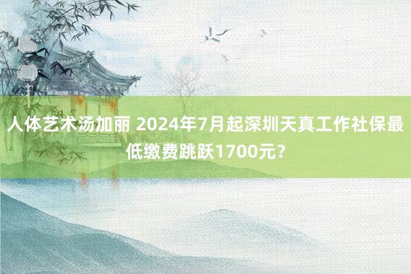 人体艺术汤加丽 2024年7月起深圳天真工作社保最低缴费跳跃1700元？