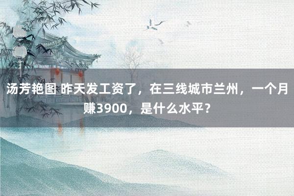 汤芳艳图 昨天发工资了，在三线城市兰州，一个月赚3900，是什么水平？