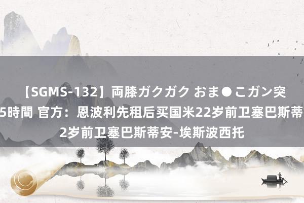 【SGMS-132】両膝ガクガク おま●こガン突き 立ちバック5時間 官方：恩波利先租后买国米22岁前卫塞巴斯蒂安-埃斯波西托