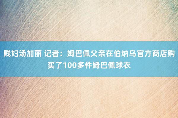 贱妇汤加丽 记者：姆巴佩父亲在伯纳乌官方商店购买了100多件姆巴佩球衣