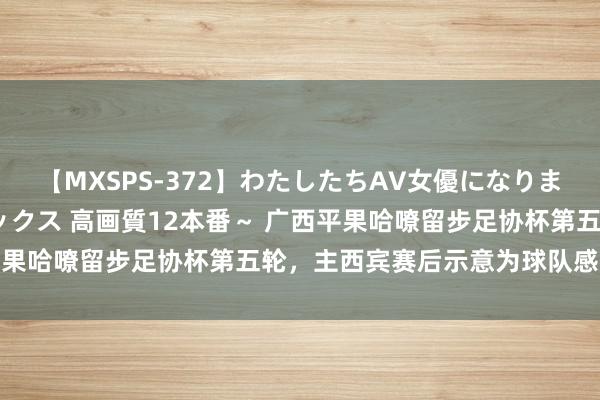 【MXSPS-372】わたしたちAV女優になりました。～初めてのAVセックス 高画質12本番～ 广西平果哈嘹留步足协杯第五轮，主西宾赛后示意为球队感到高傲