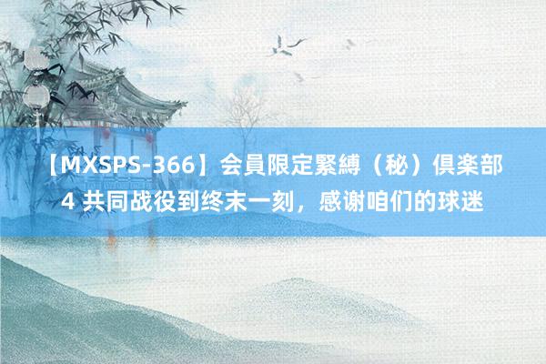 【MXSPS-366】会員限定緊縛（秘）倶楽部 4 共同战役到终末一刻，感谢咱们的球迷