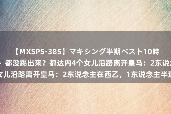 【MXSPS-385】マキシング半期ベスト10時間 ～2014年下半期編～ 都没踢出来？都达内4个女儿沿路离开皇马：2东说念主在西乙，1东说念主半退役