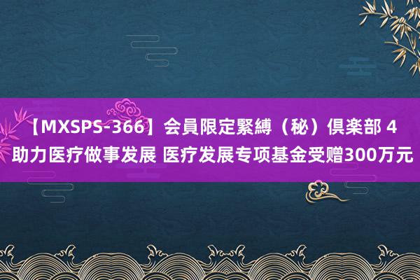 【MXSPS-366】会員限定緊縛（秘）倶楽部 4 助力医疗做事发展 医疗发展专项基金受赠300万元