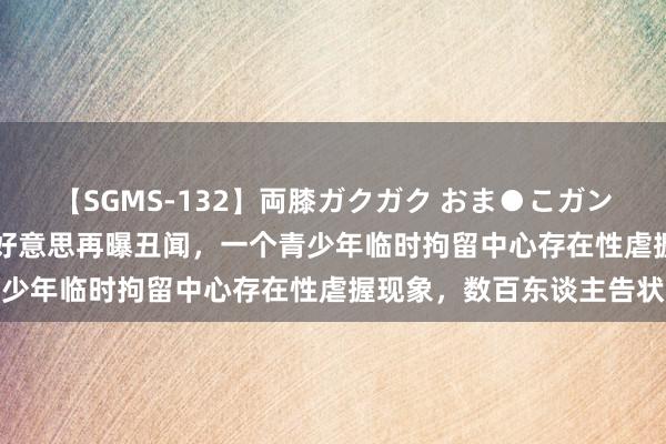 【SGMS-132】両膝ガクガク おま●こガン突き 立ちバック5時間 好意思再曝丑闻，一个青少年临时拘留中心存在性虐握现象，数百东谈主告状