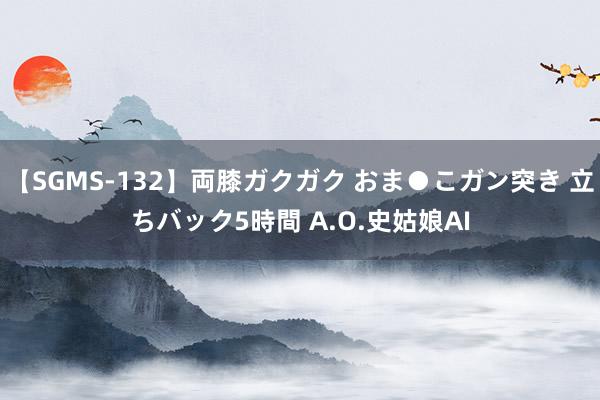 【SGMS-132】両膝ガクガク おま●こガン突き 立ちバック5時間 A.O.史姑娘AI