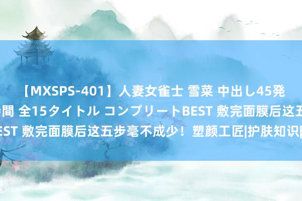 【MXSPS-401】人妻女雀士 雪菜 中出し45発＋厳選21コーナー 10時間 全15タイトル コンプリートBEST 敷完面膜后这五步毫不成少！塑颜工匠|护肤知识|护肤妙技