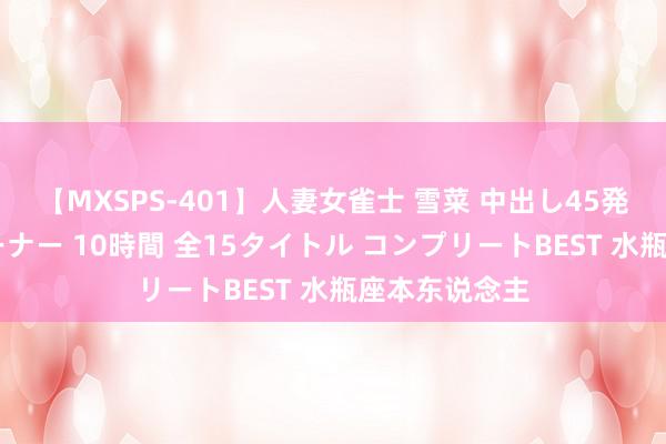 【MXSPS-401】人妻女雀士 雪菜 中出し45発＋厳選21コーナー 10時間 全15タイトル コンプリートBEST 水瓶座本东说念主