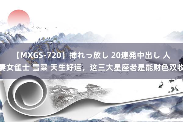 【MXGS-720】挿れっ放し 20連発中出し 人妻女雀士 雪菜 天生好运，这三大星座老是能财色双收