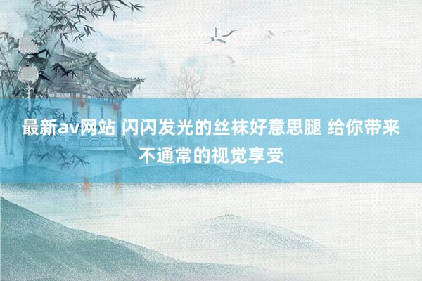 最新av网站 闪闪发光的丝袜好意思腿 给你带来不通常的视觉享受