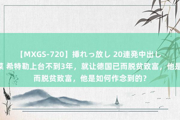 【MXGS-720】挿れっ放し 20連発中出し 人妻女雀士 雪菜 希特勒上台不到3年，就让德国已而脱贫致富，他是如何作念到的？