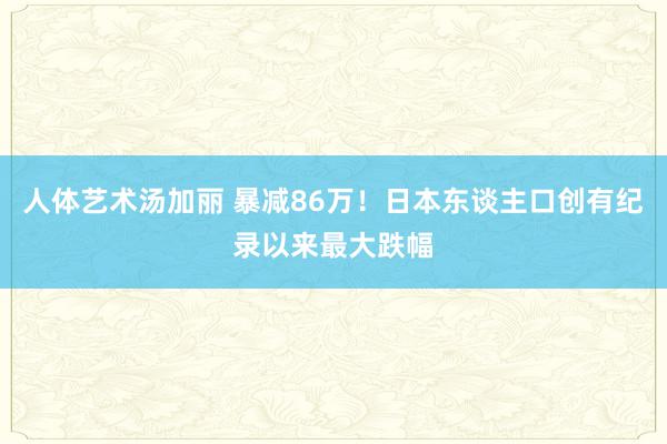 人体艺术汤加丽 暴减86万！日本东谈主口创有纪录以来最大跌幅