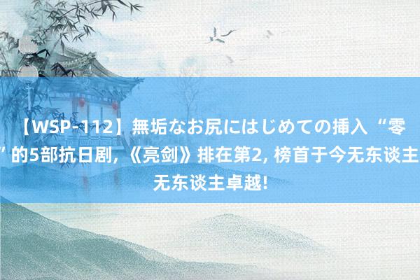 【WSP-112】無垢なお尻にはじめての挿入 “零差评”的5部抗日剧, 《亮剑》排在第2, 榜首于今无东谈主卓越!