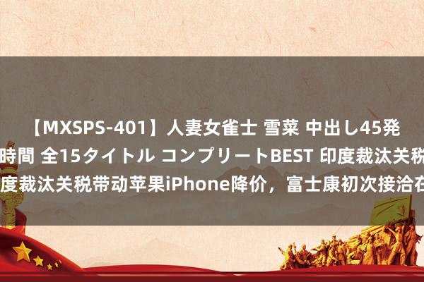 【MXSPS-401】人妻女雀士 雪菜 中出し45発＋厳選21コーナー 10時間 全15タイトル コンプリートBEST 印度裁汰关税带动苹果iPhone降价，富士康初次接洽在该国拼装iPad