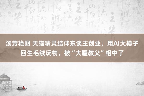 汤芳艳图 天猫精灵结伴东谈主创业，用AI大模子回生毛绒玩物，被“大疆教父”相中了