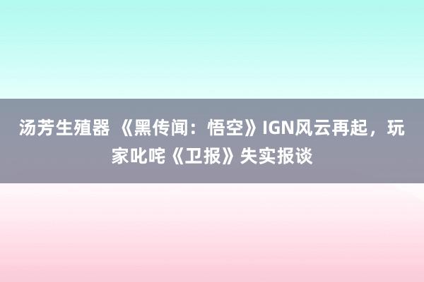 汤芳生殖器 《黑传闻：悟空》IGN风云再起，玩家叱咤《卫报》失实报谈